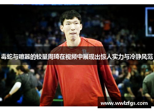 毒蛇与喧嚣的较量周琦在视频中展现出惊人实力与冷静风范