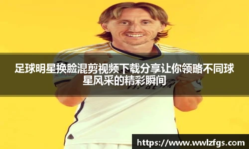 足球明星换脸混剪视频下载分享让你领略不同球星风采的精彩瞬间